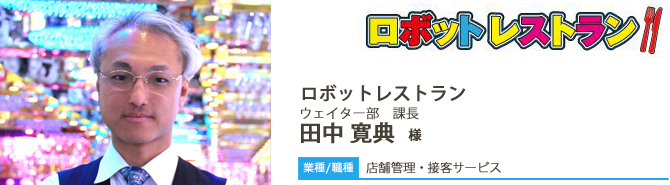 【業種/採用職種】店頭管理・接客サービス ロボットレストラン ウェイター部 課長 田中 寛典 様