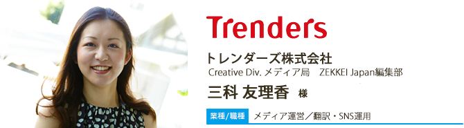 【業種/採用職種】メディア運営/翻訳・SNS運用 トレンダーズ株式会社 Creative Div. メディア局 ZEKKEI Japan編集部 三科友理香 様