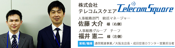 業種/通信関連事業 採用職種/大阪支店長・成田空港カウンター営業担当者 株式会社テレコムスクエア 人事総務部門 統括マネージャー 佐藤 大介 様(右側) 人事総務グループ チーフ 福井 憲二 様(左側)