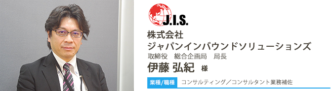 業種/コンサルティング 採用職種/コンサルタント業務補佐 株式会社ジャパンインバウンドソリューションズ 取締役 総合企画局 局長 伊藤 弘紀 様